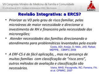 Atenção Domiciliar na Atenção Básica a Saúde
Leonardo Cançado Monteiro Savassi
Universidade Federal de Ouro Preto
• Priorizar as VD pelo grau de risco familiar, pelas
microáreas de maior necessidade e direcionar o
investimento de RH e financeiro pela necessidade das
microregiões;
• Atender necessidades das famílias direcionando o
atendimento para problemáticas levantadas pela escala
• A ERF-CS é de fácil aplicação, , mas na presença de
muitas famílias com classificação de “risco zero”,
outros métodos de avaliação e classificação são
necessários.
Revisão Integrativa: a ERCS?Revisão Integrativa: a ERCS?
Vieira, MHS; Pacagnella, RC; Ferreira, FA;
et al. CPMRC, 2007
Costa, ADI; Araújo, D; Melo, JAS; Rafael,
MEPPB, . CBMFC 2008
 