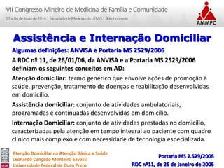 Atenção Domiciliar na Atenção Básica a Saúde
Leonardo Cançado Monteiro Savassi
Universidade Federal de Ouro Preto
Algumas definições: ANVISA e Portaria MS 2529/2006Algumas definições: ANVISA e Portaria MS 2529/2006
A RDC nº 11, de 26/01/06, da ANVISA e a Portaria MS 2529/2006A RDC nº 11, de 26/01/06, da ANVISA e a Portaria MS 2529/2006
definiam os seguintes conceitos em AD:definiam os seguintes conceitos em AD:
Atenção domiciliar: termo genérico que envolve ações de promoção à
saúde, prevenção, tratamento de doenças e reabilitação desenvolvidas
em domicílio.
Assistência domiciliar: conjunto de atividades ambulatoriais,
programadas e continuadas desenvolvidas em domicílio.
Internação Domiciliar: conjunto de atividades prestadas no domicílio,
caracterizadas pela atenção em tempo integral ao paciente com quadro
clínico mais complexo e com necessidade de tecnologia especializada.
Portaria MS 2.529/2006Portaria MS 2.529/2006
RDC nº11, de 26 de janeiro de 2006RDC nº11, de 26 de janeiro de 2006
Assistência e Internação DomiciliarAssistência e Internação Domiciliar
 