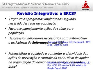 Atenção Domiciliar na Atenção Básica a Saúde
Leonardo Cançado Monteiro Savassi
Universidade Federal de Ouro Preto
• Organiza os programas implantados segundo
necessidades reais da população
• Favorece planejamento ações de saúde para
população
• Descreve os indicadores necessários para sistematizar
a assistência de Enfermagem nas USF
• Potencializar a equidade e aumentar a efetividade das
ações de prevenção e controle da cárie, além de ajudar
na organização da demanda aos serviços de saúde
bucal
Revisão Integrativa: a ERCS?Revisão Integrativa: a ERCS?
Ferraz, TAC; Alves, KR; Cavalcanti, TPO
et al . CBMFC 2008
Michelon, S; Raddatz, CE; Fantinelle, LS;
Ely, HCE. I Encontro Sul Brasileiro de
Saúde Bucal, 2008
 