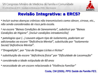Atenção Domiciliar na Atenção Básica a Saúde
Leonardo Cançado Monteiro Savassi
Universidade Federal de Ouro Preto
Revisão Integrativa: a ERCS?Revisão Integrativa: a ERCS?
• Incluir outras doenças crônicas não transmissíveis como câncer, cirrose, etc.,
não sendo consideradas de risco pela escala.
• no escore “Baixas Condições de Saneamento”, substituir por “Baixas
Condições de Higiene”. [incluir condições intradomicílio]
• patologias que (...) causam algum tipo de isolamento, poderiam ser
adicionadas ao escore “Deficiência Mental”, substituído por “Isolamento
Social/ Deficiência Mental”.
•“Drogadição”, por “Uso de Drogas Lícitas e Ilícitas”
• substituição do escore “deficiência física” por “Dificuldade de Locomoção”
• considerada a idade estipulada de 60 anos
• necessidade de um escore relacionado à “Violência Familiar”
Costa, CM (2009).Costa, CM (2009). PPG Saúde da Família FESPPG Saúde da Família FES..
 