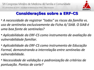 Atenção Domiciliar na Atenção Básica a Saúde
Leonardo Cançado Monteiro Savassi
Universidade Federal de Ouro Preto
Considerações sobre a ERF-CSConsiderações sobre a ERF-CS
• A necessidade de registrar “todos” os riscos da família vs.
uso de sentinelas exclusivamente da Ficha A/ SIAB. O SIAB é
uma boa fonte de sentinelas?
• Aplicabilidade da ERF-CS como instrumento de avaliação da
vulnerabilidade familiar.
• Aplicabilidade da ERF-CS como instrumento de Educação
Formal, demonstrando a interrelação entre sentinelas de
vulnerabilidade.
• Necessidade de validação e padronização de critérios de
pontuação. Pontos de corte?
 