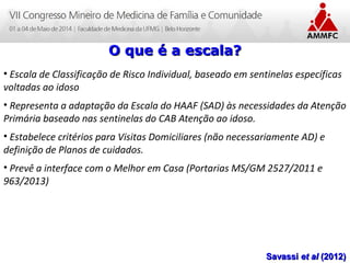 Atenção Domiciliar na Atenção Básica a Saúde
Leonardo Cançado Monteiro Savassi
Universidade Federal de Ouro Preto
O que é a escala?O que é a escala?
• Escala de Classificação de Risco Individual, baseado em sentinelas específicas
voltadas ao idoso
• Representa a adaptação da Escala do HAAF (SAD) às necessidades da Atenção
Primária baseado nas sentinelas do CAB Atenção ao idoso.
• Estabelece critérios para Visitas Domiciliares (não necessariamente AD) e
definição de Planos de cuidados.
• Prevê a interface com o Melhor em Casa (Portarias MS/GM 2527/2011 e
963/2013)
SavassiSavassi et alet al (2012)(2012)
 