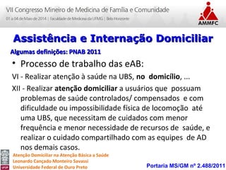 Atenção Domiciliar na Atenção Básica a Saúde
Leonardo Cançado Monteiro Savassi
Universidade Federal de Ouro Preto
• Processo de trabalho das eAB:
VI - Realizar atenção à saúde na UBS, no domicílio, ...
XII - Realizar atenção domiciliar a usuários que possuam
problemas de saúde controlados/ compensados e com
dificuldade ou impossibilidade física de locomoção até
uma UBS, que necessitam de cuidados com menor
frequência e menor necessidade de recursos de saúde, e
realizar o cuidado compartilhado com as equipes de AD
nos demais casos.
Portaria MS/GM nº 2.488/2011
Assistência e Internação DomiciliarAssistência e Internação Domiciliar
Algumas definições: PNAB 2011Algumas definições: PNAB 2011
 