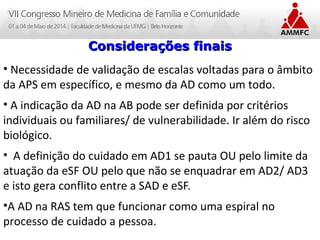 Atenção Domiciliar na Atenção Básica a Saúde
Leonardo Cançado Monteiro Savassi
Universidade Federal de Ouro Preto
Considerações finaisConsiderações finais
• Necessidade de validação de escalas voltadas para o âmbito
da APS em específico, e mesmo da AD como um todo.
• A indicação da AD na AB pode ser definida por critérios
individuais ou familiares/ de vulnerabilidade. Ir além do risco
biológico.
• A definição do cuidado em AD1 se pauta OU pelo limite da
atuação da eSF OU pelo que não se enquadrar em AD2/ AD3
e isto gera conflito entre a SAD e eSF.
•A AD na RAS tem que funcionar como uma espiral no
processo de cuidado a pessoa.
 