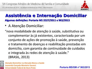 Atenção Domiciliar na Atenção Básica a Saúde
Leonardo Cançado Monteiro Savassi
Universidade Federal de Ouro Preto
• A Atenção Domiciliar:
“nova modalidade de atenção à saúde, substitutiva ou
complementar às já existentes, caracterizada por um
conjunto de ações de promoção à saúde, prevenção
e tratamento de doenças e reabilitação prestadas em
domicílio, com garantia de continuidade de cuidados
e integrada às redes de atenção à saúde.”
(BRASIL, 2013)
Portaria MS/GM nº 963/2013
Assistência e Internação DomiciliarAssistência e Internação Domiciliar
Algumas definições: Portaria MS 2527/2011 e 963/2013Algumas definições: Portaria MS 2527/2011 e 963/2013
 