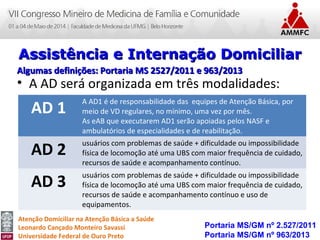 Atenção Domiciliar na Atenção Básica a Saúde
Leonardo Cançado Monteiro Savassi
Universidade Federal de Ouro Preto
• A AD será organizada em três modalidades:
Portaria MS/GM nº 2.527/2011
Portaria MS/GM nº 963/2013
Assistência e Internação DomiciliarAssistência e Internação Domiciliar
Algumas definições: Portaria MS 2527/2011 e 963/2013Algumas definições: Portaria MS 2527/2011 e 963/2013
AD 1
A AD1 é de responsabilidade das equipes de Atenção Básica, por
meio de VD regulares, no mínimo, uma vez por mês.
As eAB que executarem AD1 serão apoiadas pelos NASF e
ambulatórios de especialidades e de reabilitação.
AD 2
usuários com problemas de saúde + dificuldade ou impossibilidade
física de locomoção até uma UBS com maior frequência de cuidado,
recursos de saúde e acompanhamento contínuo.
AD 3
usuários com problemas de saúde + dificuldade ou impossibilidade
física de locomoção até uma UBS com maior frequência de cuidado,
recursos de saúde e acompanhamento contínuo e uso de
equipamentos.
 