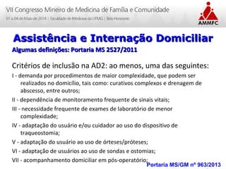 Atenção Domiciliar na Atenção Básica a Saúde
Leonardo Cançado Monteiro Savassi
Universidade Federal de Ouro Preto Portaria MS/GM nº 963/2013
Assistência e Internação DomiciliarAssistência e Internação Domiciliar
Algumas definições: Portaria MS 2527/2011Algumas definições: Portaria MS 2527/2011
Critérios de inclusão na AD2: ao menos, uma das seguintes:
I - demanda por procedimentos de maior complexidade, que podem ser
realizados no domicílio, tais como: curativos complexos e drenagem de
abscesso, entre outros;
II - dependência de monitoramento frequente de sinais vitais;
III - necessidade frequente de exames de laboratório de menor
complexidade;
IV - adaptação do usuário e/ou cuidador ao uso do dispositivo de
traqueostomia;
V - adaptação do usuário ao uso de órteses/próteses;
VI - adaptação de usuários ao uso de sondas e ostomias;
VII - acompanhamento domiciliar em pós-operatório;
 