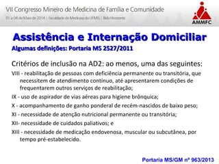 Atenção Domiciliar na Atenção Básica a Saúde
Leonardo Cançado Monteiro Savassi
Universidade Federal de Ouro Preto Portaria MS/GM nº 963/2013
Assistência e Internação DomiciliarAssistência e Internação Domiciliar
Algumas definições: Portaria MS 2527/2011Algumas definições: Portaria MS 2527/2011
Critérios de inclusão na AD2: ao menos, uma das seguintes:
VIII - reabilitação de pessoas com deficiência permanente ou transitória, que
necessitem de atendimento contínuo, até apresentarem condições de
frequentarem outros serviços de reabilitação;
IX - uso de aspirador de vias aéreas para higiene brônquica;
X - acompanhamento de ganho ponderal de recém-nascidos de baixo peso;
XI - necessidade de atenção nutricional permanente ou transitória;
XII- necessidade de cuidados paliativos; e
XIII - necessidade de medicação endovenosa, muscular ou subcutânea, por
tempo pré-estabelecido.
 