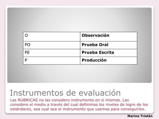 Instrumentos de evaluación
Las RÚBRICAS no las considero instrumento en sí mismas. Las
considero el medio a través del cual definimos los niveles de logro de los
estándares, sea cual sea el instrumento que usemos para conseguirlos.
O Observación
PO Prueba Oral
PE Prueba Escrita
P Producción
Marina Tristán
 