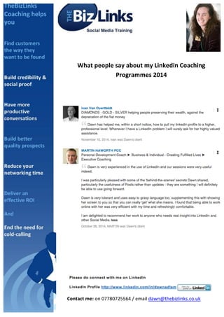  
	
  
What	
  people	
  say	
  about	
  my	
  Linkedin	
  Coaching	
  
Programmes	
  2014	
  
	
  
	
  
	
  
	
  
	
  
	
  	
  	
  	
  	
  
Contact	
  me:	
  on	
  07780725564	
  /	
  email	
  dawn@thebizlinks.co.uk	
  
	
  	
  	
  
 