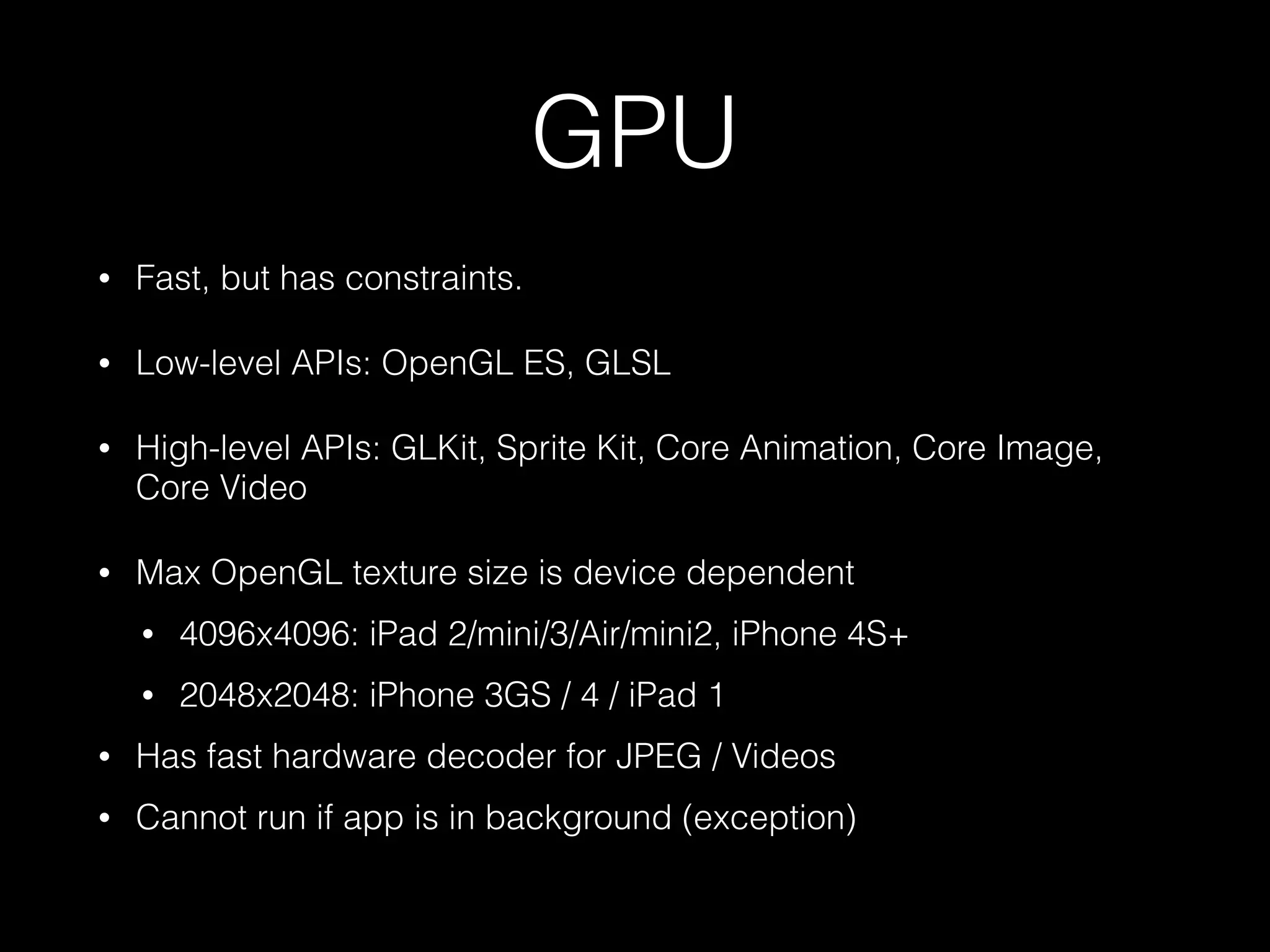 GPU
•

Fast, but has constraints.

•

Low-level APIs: OpenGL ES, GLSL

•

High-level APIs: GLKit, Sprite Kit, Core Animation, Core Image,
Core Video

•

Max OpenGL texture size is device dependent
•

4096x4096: iPad 2/mini/3/Air/mini2, iPhone 4S+

•

2048x2048: iPhone 3GS / 4 / iPad 1

•

Has fast hardware decoder for JPEG / Videos

•

Cannot run if app is in background (exception)

 