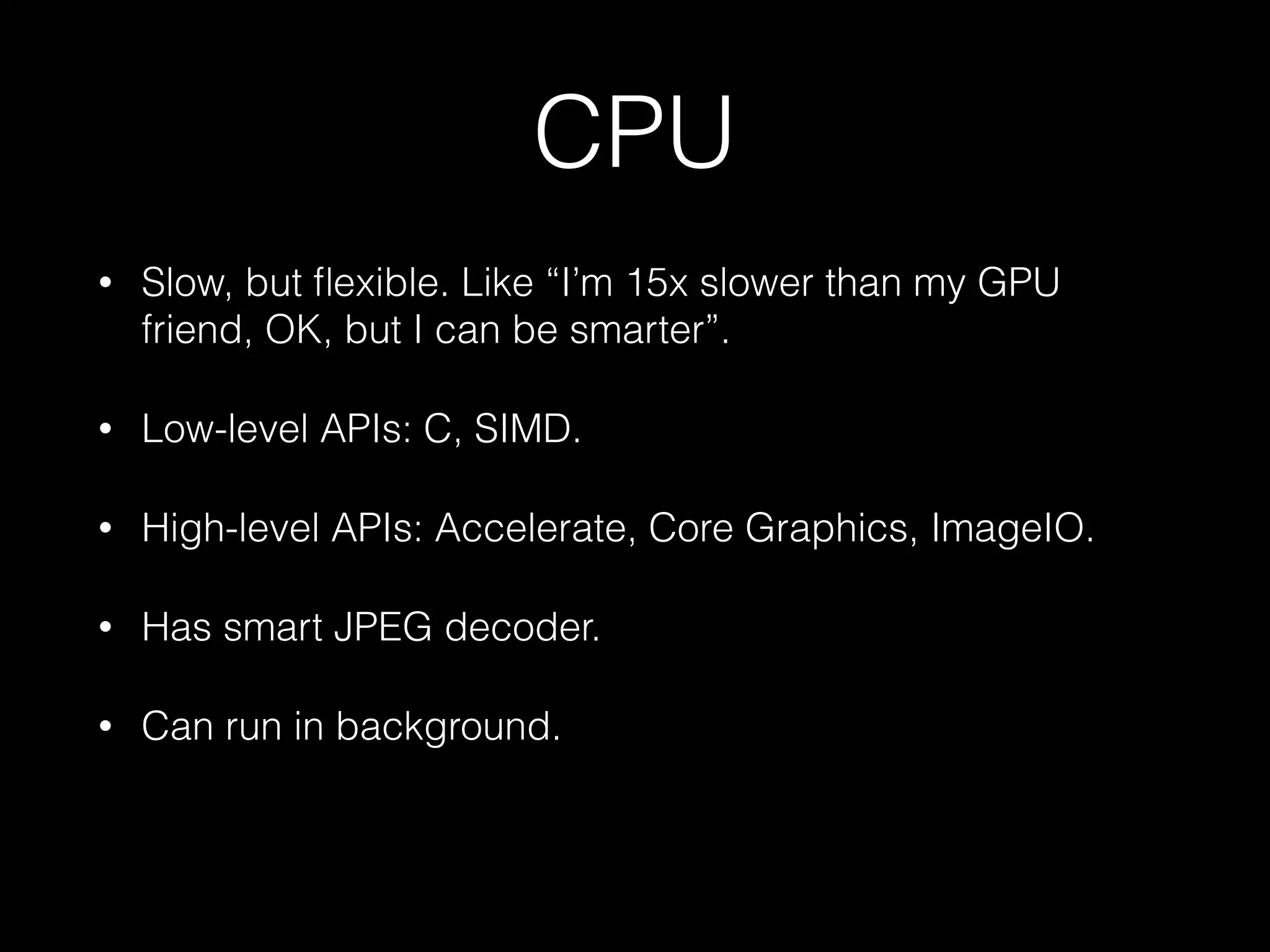 CPU
•

Slow, but ﬂexible. Like “I’m 15x slower than my GPU
friend, OK, but I can be smarter”.

•

Low-level APIs: C, SIMD.

•

High-level APIs: Accelerate, Core Graphics, ImageIO.

•

Has smart JPEG decoder.

•

Can run in background.

 