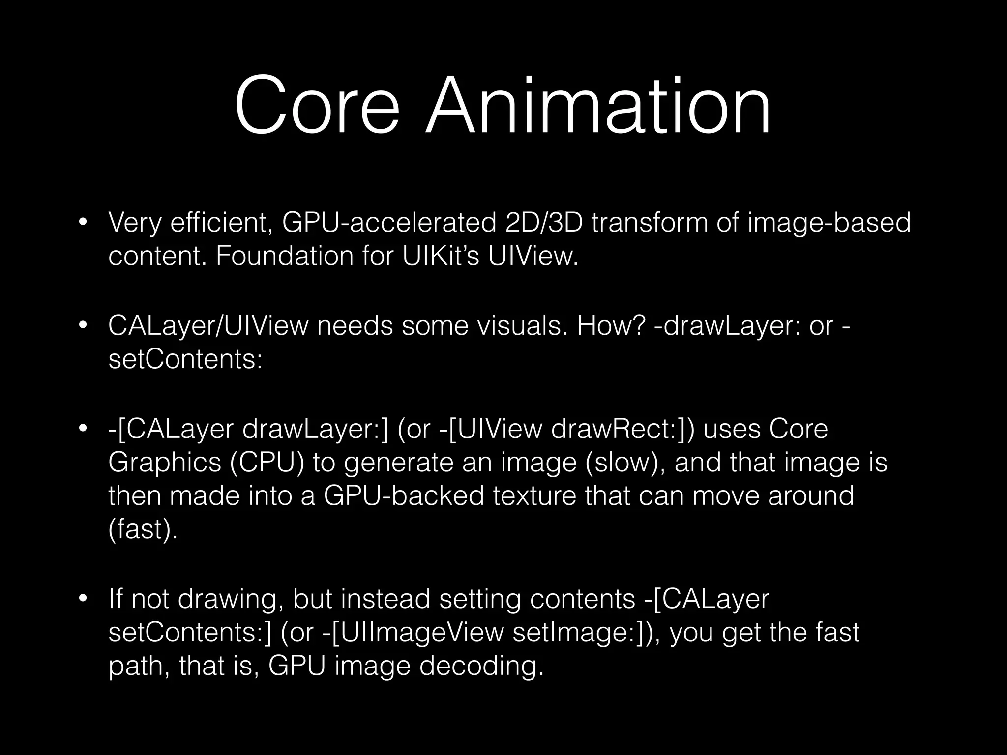 Core Animation
•

Very efﬁcient, GPU-accelerated 2D/3D transform of image-based
content. Foundation for UIKit’s UIView.

•

CALayer/UIView needs some visuals. How? -drawLayer: or setContents:

•

-[CALayer drawLayer:] (or -[UIView drawRect:]) uses Core
Graphics (CPU) to generate an image (slow), and that image is
then made into a GPU-backed texture that can move around
(fast).

•

If not drawing, but instead setting contents -[CALayer
setContents:] (or -[UIImageView setImage:]), you get the fast
path, that is, GPU image decoding.

 