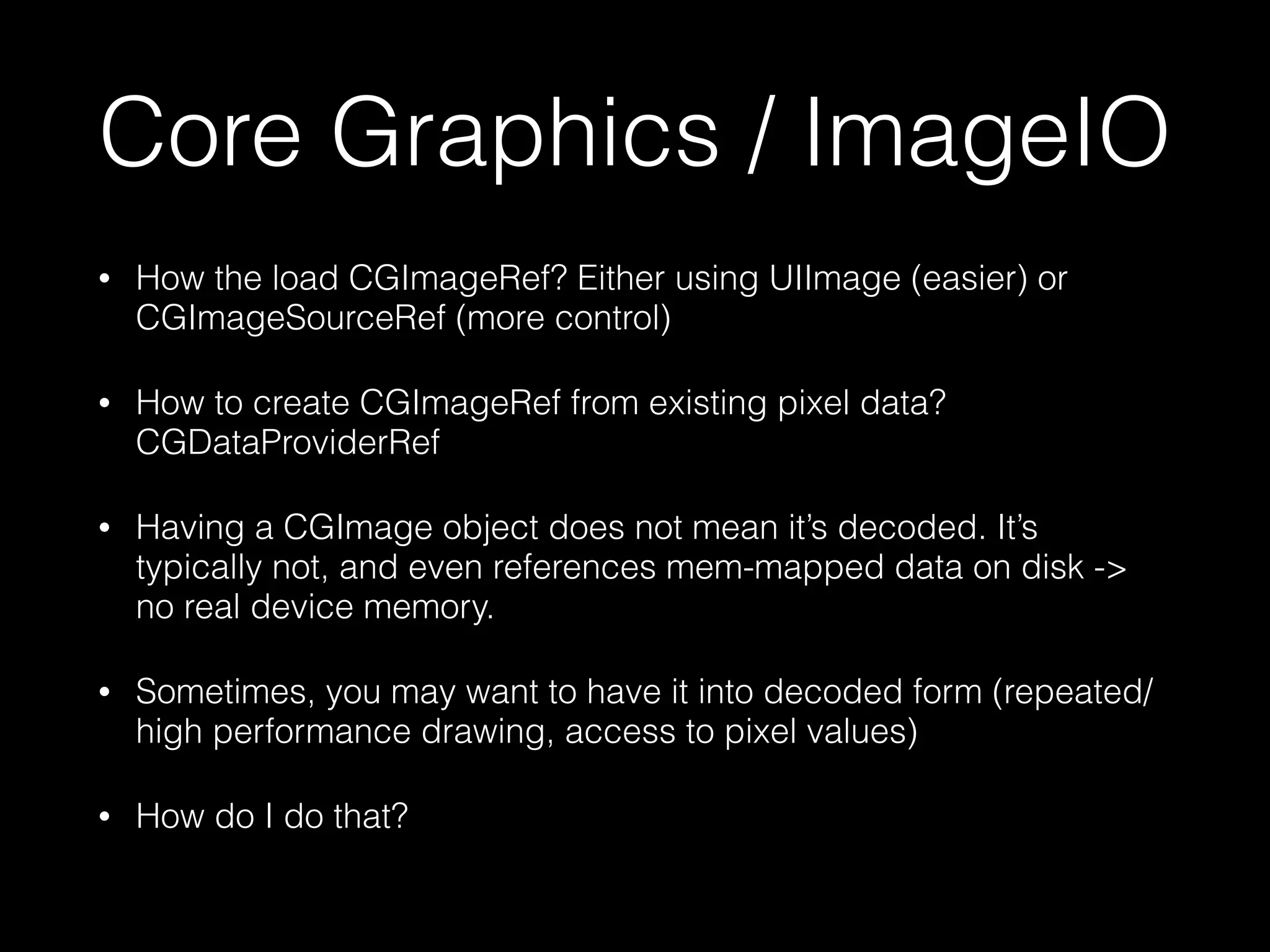 Core Graphics / ImageIO
•

How the load CGImageRef? Either using UIImage (easier) or
CGImageSourceRef (more control)

•

How to create CGImageRef from existing pixel data?
CGDataProviderRef

•

Having a CGImage object does not mean it’s decoded. It’s
typically not, and even references mem-mapped data on disk ->
no real device memory.

•

Sometimes, you may want to have it into decoded form (repeated/
high performance drawing, access to pixel values)

•

How do I do that?

 