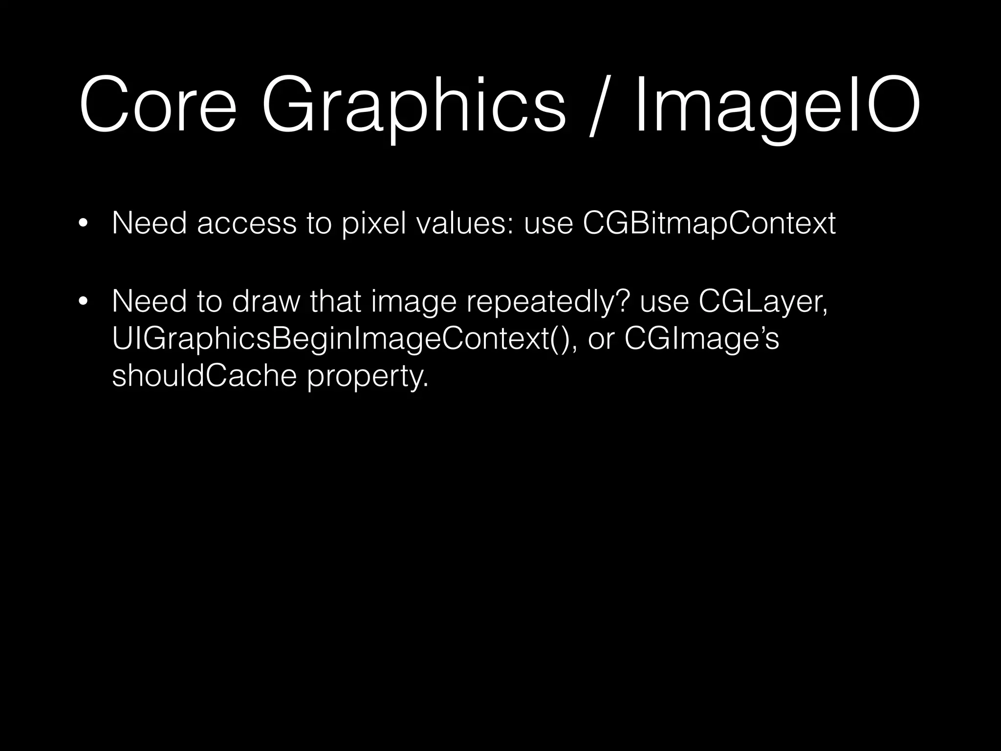 Core Graphics / ImageIO
•

Need access to pixel values: use CGBitmapContext

•

Need to draw that image repeatedly? use CGLayer,
UIGraphicsBeginImageContext(), or CGImage’s
shouldCache property.

 
