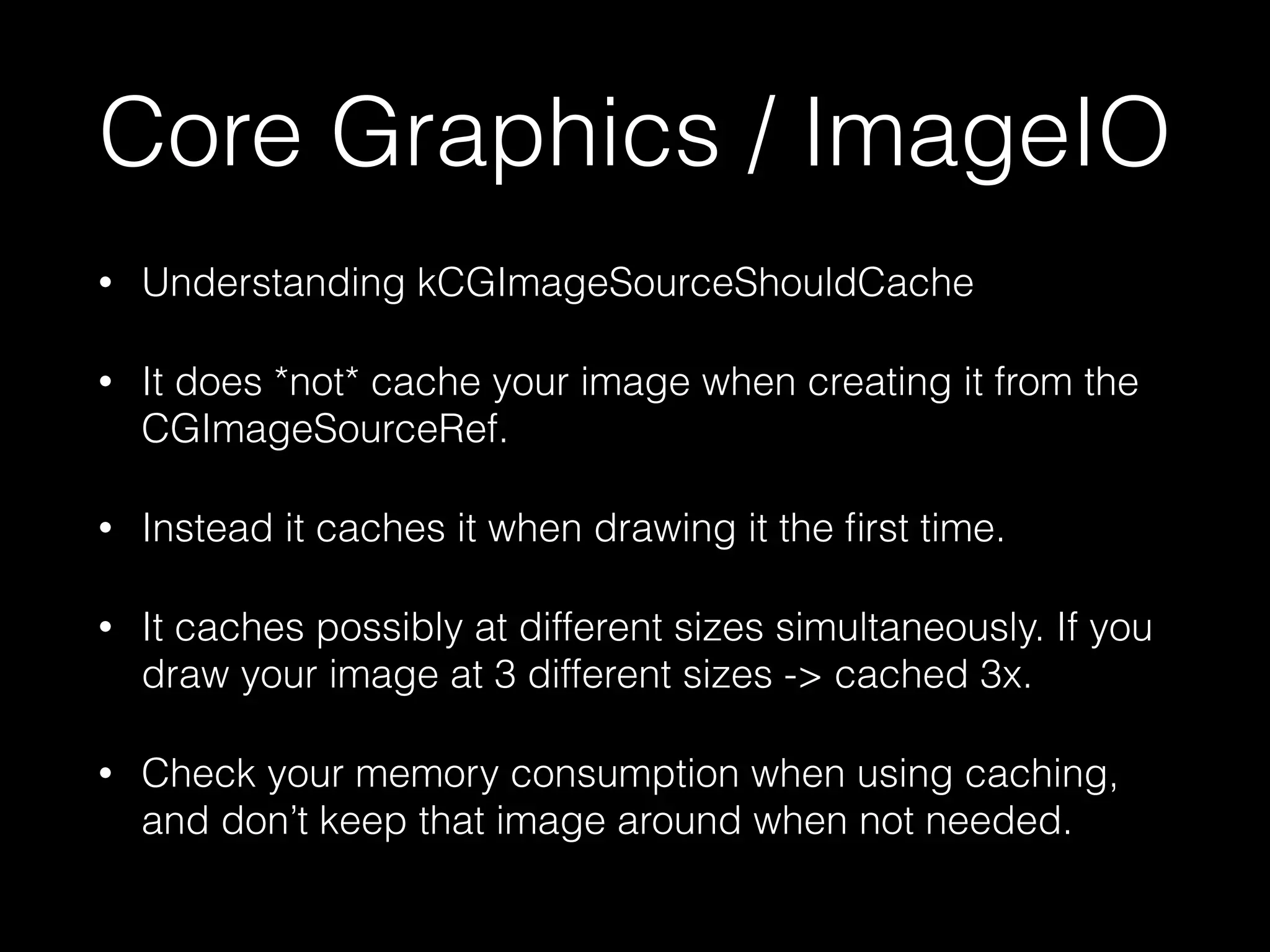 Core Graphics / ImageIO
•

Understanding kCGImageSourceShouldCache

•

It does *not* cache your image when creating it from the
CGImageSourceRef.

•

Instead it caches it when drawing it the ﬁrst time.

•

It caches possibly at different sizes simultaneously. If you
draw your image at 3 different sizes -> cached 3x.

•

Check your memory consumption when using caching,
and don’t keep that image around when not needed.

 