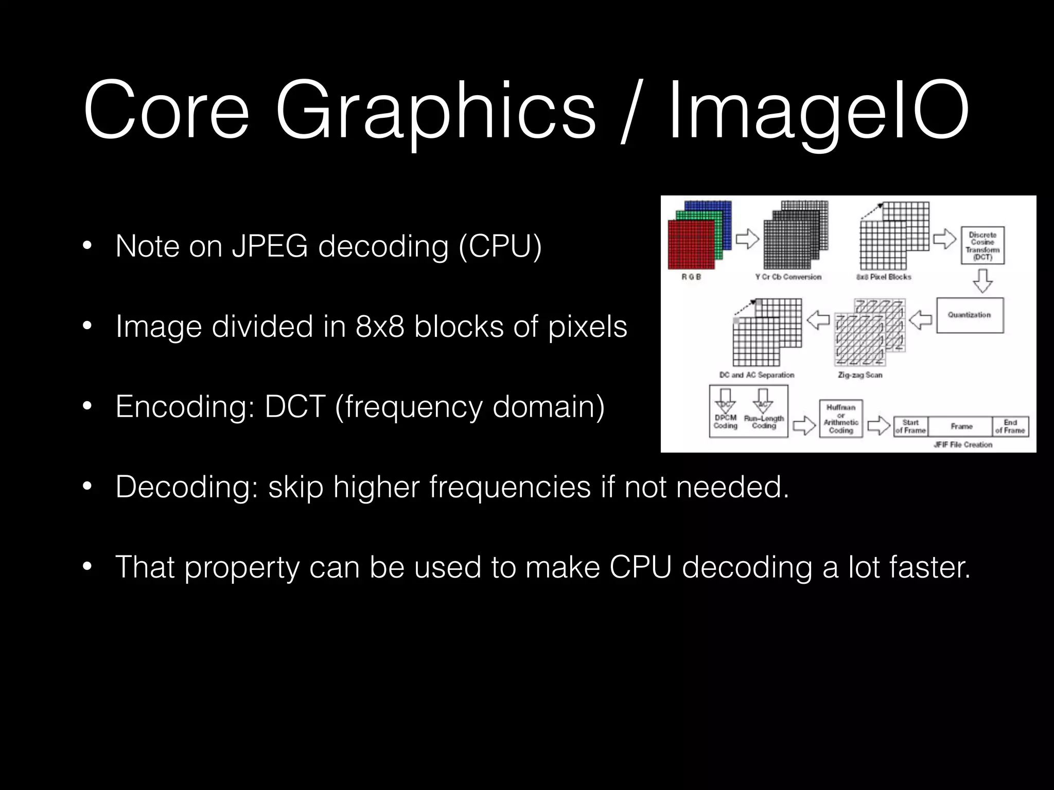 Core Graphics / ImageIO
•

Note on JPEG decoding (CPU)

•

Image divided in 8x8 blocks of pixels

•

Encoding: DCT (frequency domain)

•

Decoding: skip higher frequencies if not needed.

•

That property can be used to make CPU decoding a lot faster.

 