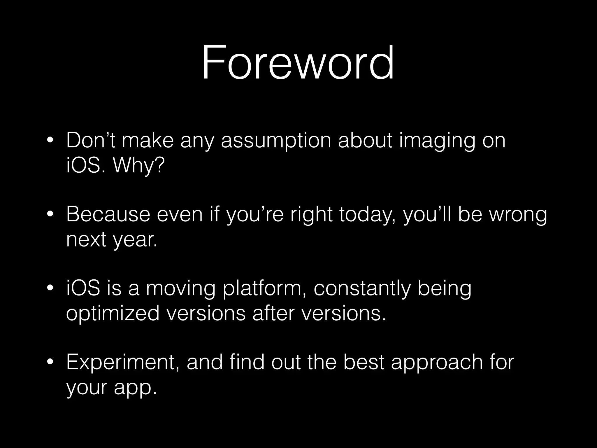 Foreword
•

Don’t make any assumption about imaging on
iOS. Why?

•

Because even if you’re right today, you’ll be wrong
next year.

•

iOS is a moving platform, constantly being
optimized versions after versions.

•

Experiment, and ﬁnd out the best approach for
your app.

 