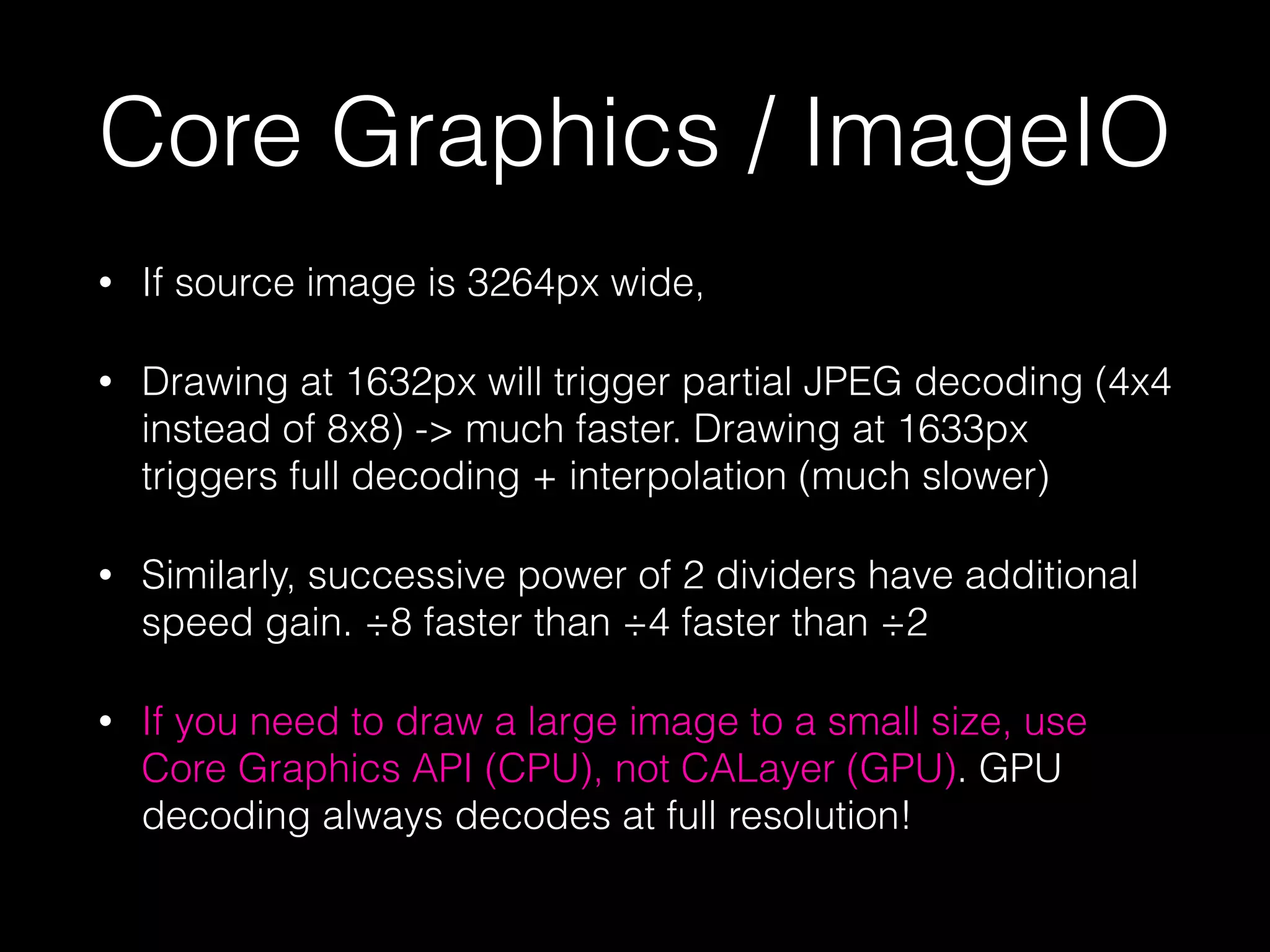 Core Graphics / ImageIO
•

If source image is 3264px wide,

•

Drawing at 1632px will trigger partial JPEG decoding (4x4
instead of 8x8) -> much faster. Drawing at 1633px
triggers full decoding + interpolation (much slower)

•

Similarly, successive power of 2 dividers have additional
speed gain. ÷8 faster than ÷4 faster than ÷2

•

If you need to draw a large image to a small size, use
Core Graphics API (CPU), not CALayer (GPU). GPU
decoding always decodes at full resolution!

 