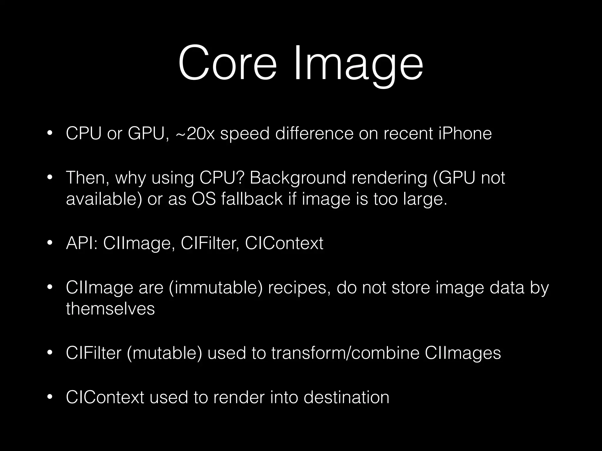 Core Image
•

CPU or GPU, ~20x speed difference on recent iPhone

•

Then, why using CPU? Background rendering (GPU not
available) or as OS fallback if image is too large.

•

API: CIImage, CIFilter, CIContext

•

CIImage are (immutable) recipes, do not store image data by
themselves

•

CIFilter (mutable) used to transform/combine CIImages

•

CIContext used to render into destination

 