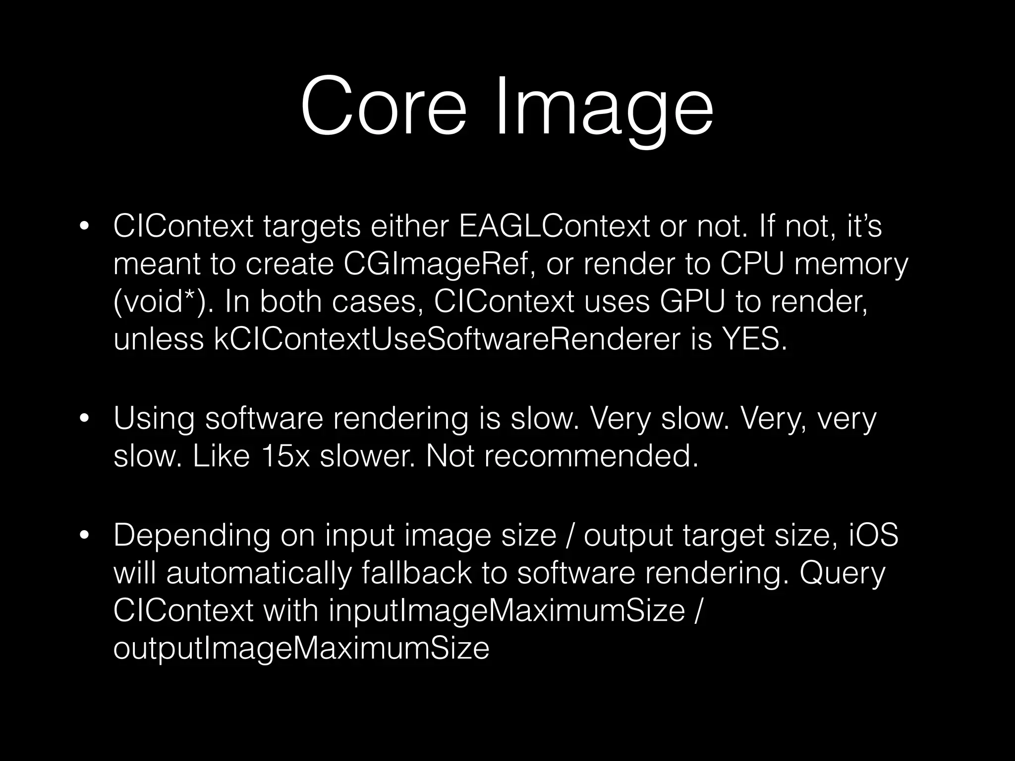Core Image
•

CIContext targets either EAGLContext or not. If not, it’s
meant to create CGImageRef, or render to CPU memory
(void*). In both cases, CIContext uses GPU to render,
unless kCIContextUseSoftwareRenderer is YES.

•

Using software rendering is slow. Very slow. Very, very
slow. Like 15x slower. Not recommended.

•

Depending on input image size / output target size, iOS
will automatically fallback to software rendering. Query
CIContext with inputImageMaximumSize /
outputImageMaximumSize

 