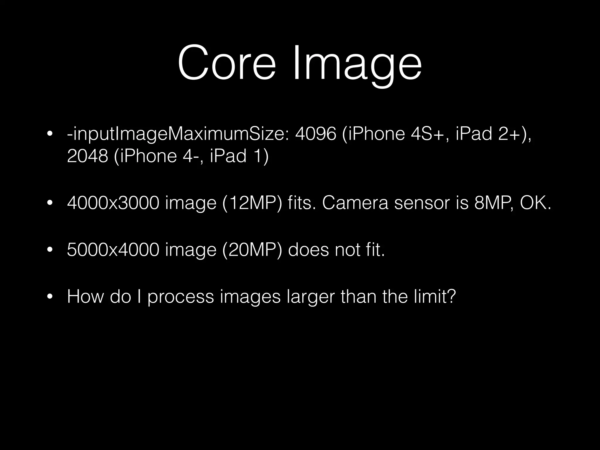 Core Image
•

-inputImageMaximumSize: 4096 (iPhone 4S+, iPad 2+),
2048 (iPhone 4-, iPad 1)

•

4000x3000 image (12MP) ﬁts. Camera sensor is 8MP, OK.

•

5000x4000 image (20MP) does not ﬁt.

•

How do I process images larger than the limit?

 