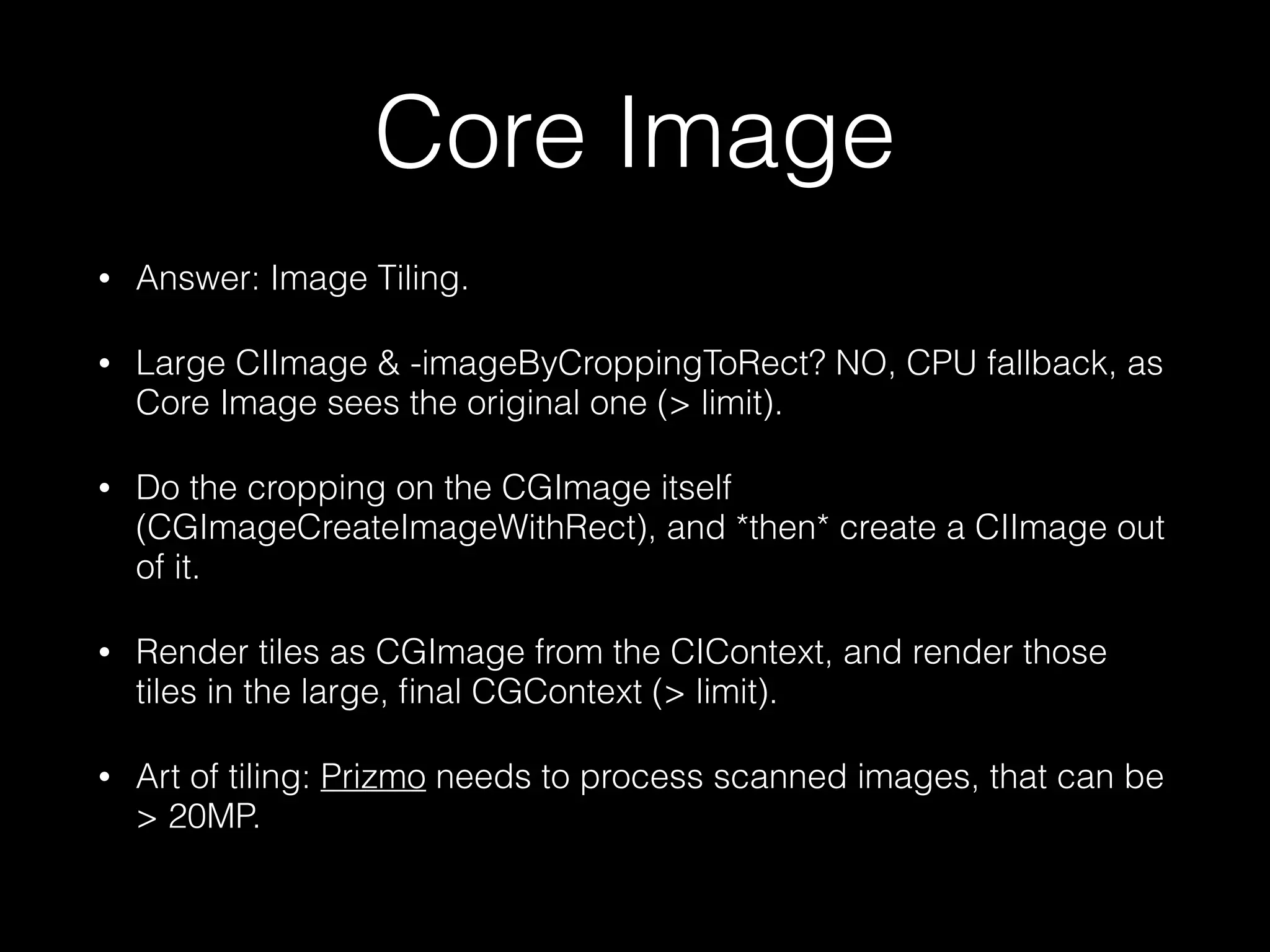 Core Image
•

Answer: Image Tiling.

•

Large CIImage & -imageByCroppingToRect? NO, CPU fallback, as
Core Image sees the original one (> limit).

•

Do the cropping on the CGImage itself
(CGImageCreateImageWithRect), and *then* create a CIImage out
of it.

•

Render tiles as CGImage from the CIContext, and render those
tiles in the large, ﬁnal CGContext (> limit).

•

Art of tiling: Prizmo needs to process scanned images, that can be
> 20MP.

 