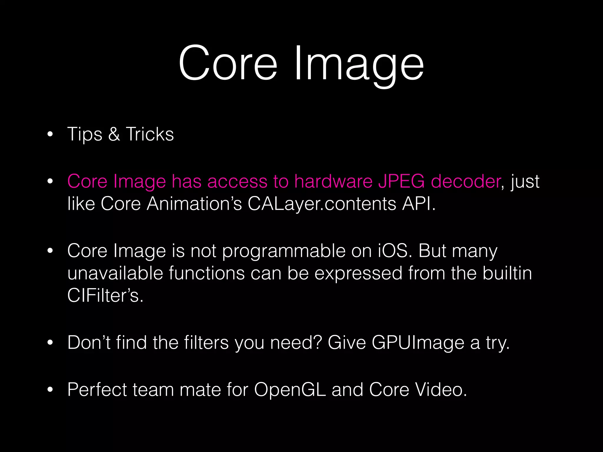 Core Image
•

Tips & Tricks

•

Core Image has access to hardware JPEG decoder, just
like Core Animation’s CALayer.contents API.

•

Core Image is not programmable on iOS. But many
unavailable functions can be expressed from the builtin
CIFilter’s.

•

Don’t ﬁnd the ﬁlters you need? Give GPUImage a try.

•

Perfect team mate for OpenGL and Core Video.

 