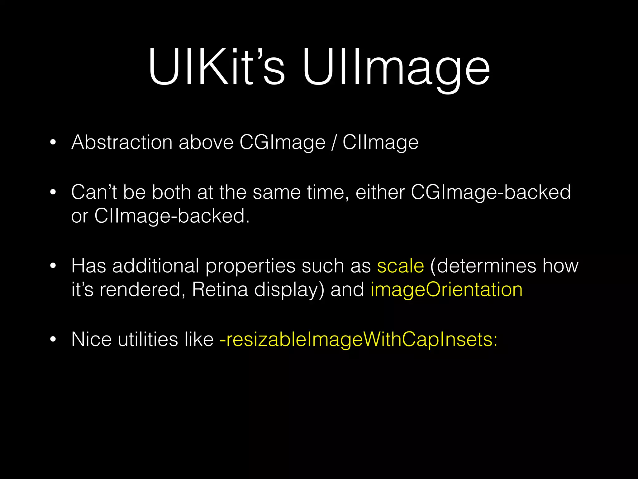 UIKit’s UIImage
•

Abstraction above CGImage / CIImage

•

Can’t be both at the same time, either CGImage-backed
or CIImage-backed.

•

Has additional properties such as scale (determines how
it’s rendered, Retina display) and imageOrientation

•

Nice utilities like -resizableImageWithCapInsets:

 