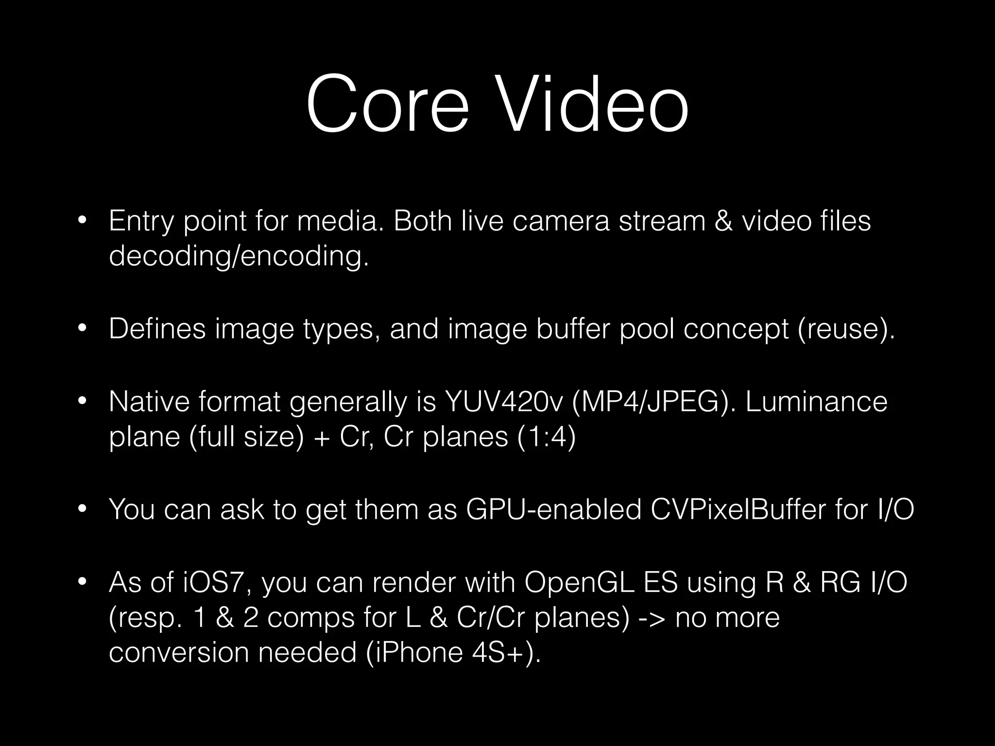 Core Video
•

Entry point for media. Both live camera stream & video ﬁles
decoding/encoding.

•

Deﬁnes image types, and image buffer pool concept (reuse).

•

Native format generally is YUV420v (MP4/JPEG). Luminance
plane (full size) + Cr, Cr planes (1:4)

•

You can ask to get them as GPU-enabled CVPixelBuffer for I/O

•

As of iOS7, you can render with OpenGL ES using R & RG I/O
(resp. 1 & 2 comps for L & Cr/Cr planes) -> no more
conversion needed (iPhone 4S+).

 