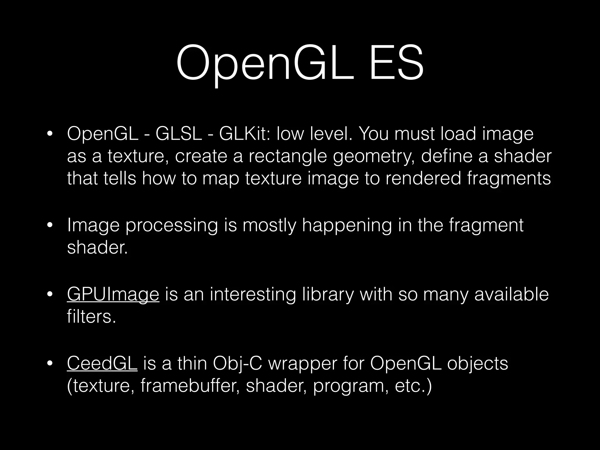 OpenGL ES
•

OpenGL - GLSL - GLKit: low level. You must load image
as a texture, create a rectangle geometry, deﬁne a shader
that tells how to map texture image to rendered fragments

•

Image processing is mostly happening in the fragment
shader.

•

GPUImage is an interesting library with so many available
ﬁlters.

•

CeedGL is a thin Obj-C wrapper for OpenGL objects
(texture, framebuffer, shader, program, etc.)

 