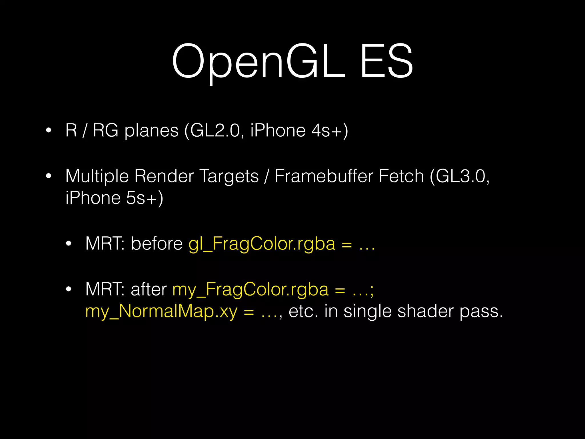 OpenGL ES
•

R / RG planes (GL2.0, iPhone 4s+)

•

Multiple Render Targets / Framebuffer Fetch (GL3.0,
iPhone 5s+)
•

MRT: before gl_FragColor.rgba = …

•

MRT: after my_FragColor.rgba = …;
my_NormalMap.xy = …, etc. in single shader pass.

 