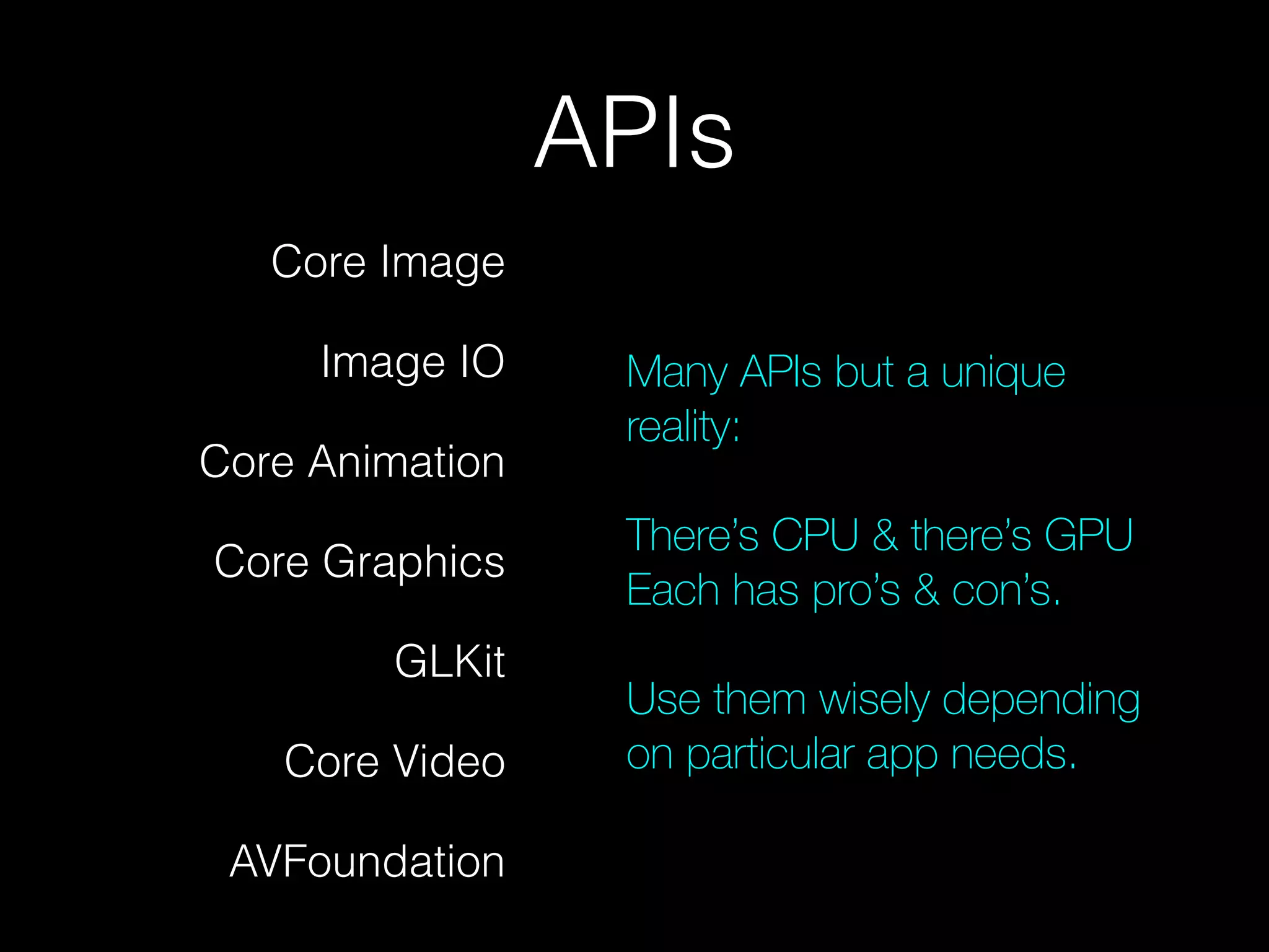 APIs
Core Image
Image IO
Core Animation
Core Graphics
GLKit
Core Video
AVFoundation

Many APIs but a unique
reality:
!

There’s CPU & there’s GPU
Each has pro’s & con’s.
!

Use them wisely depending
on particular app needs.

 