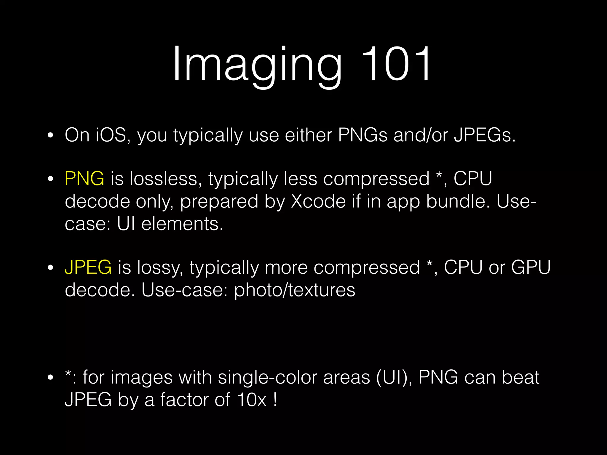 Imaging 101
•

On iOS, you typically use either PNGs and/or JPEGs.

•

PNG is lossless, typically less compressed *, CPU
decode only, prepared by Xcode if in app bundle. Usecase: UI elements.

•

JPEG is lossy, typically more compressed *, CPU or GPU
decode. Use-case: photo/textures
!

•

*: for images with single-color areas (UI), PNG can beat
JPEG by a factor of 10x !

 