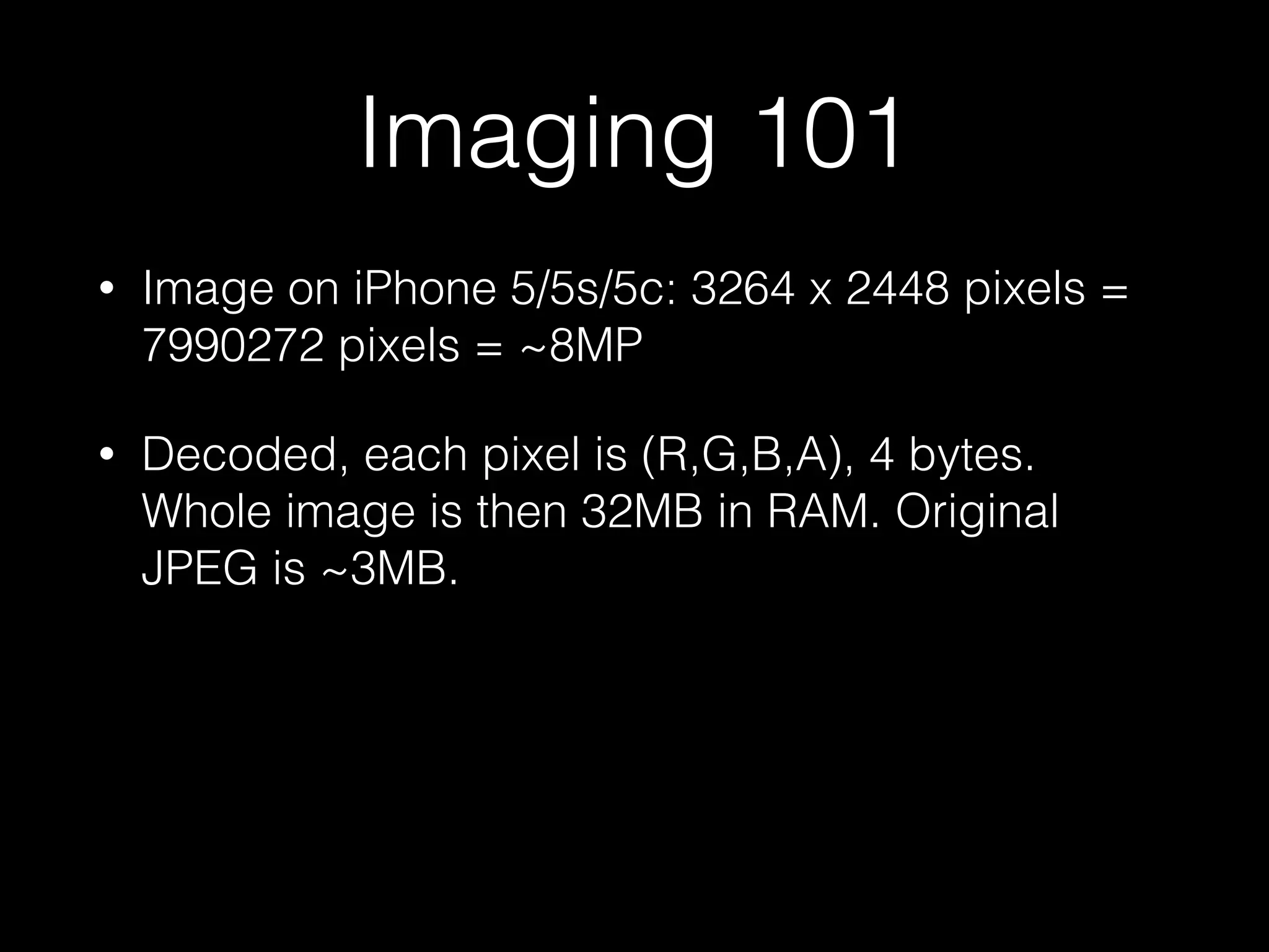 Imaging 101
•

Image on iPhone 5/5s/5c: 3264 x 2448 pixels =
7990272 pixels = ~8MP

•

Decoded, each pixel is (R,G,B,A), 4 bytes.
Whole image is then 32MB in RAM. Original
JPEG is ~3MB.

 