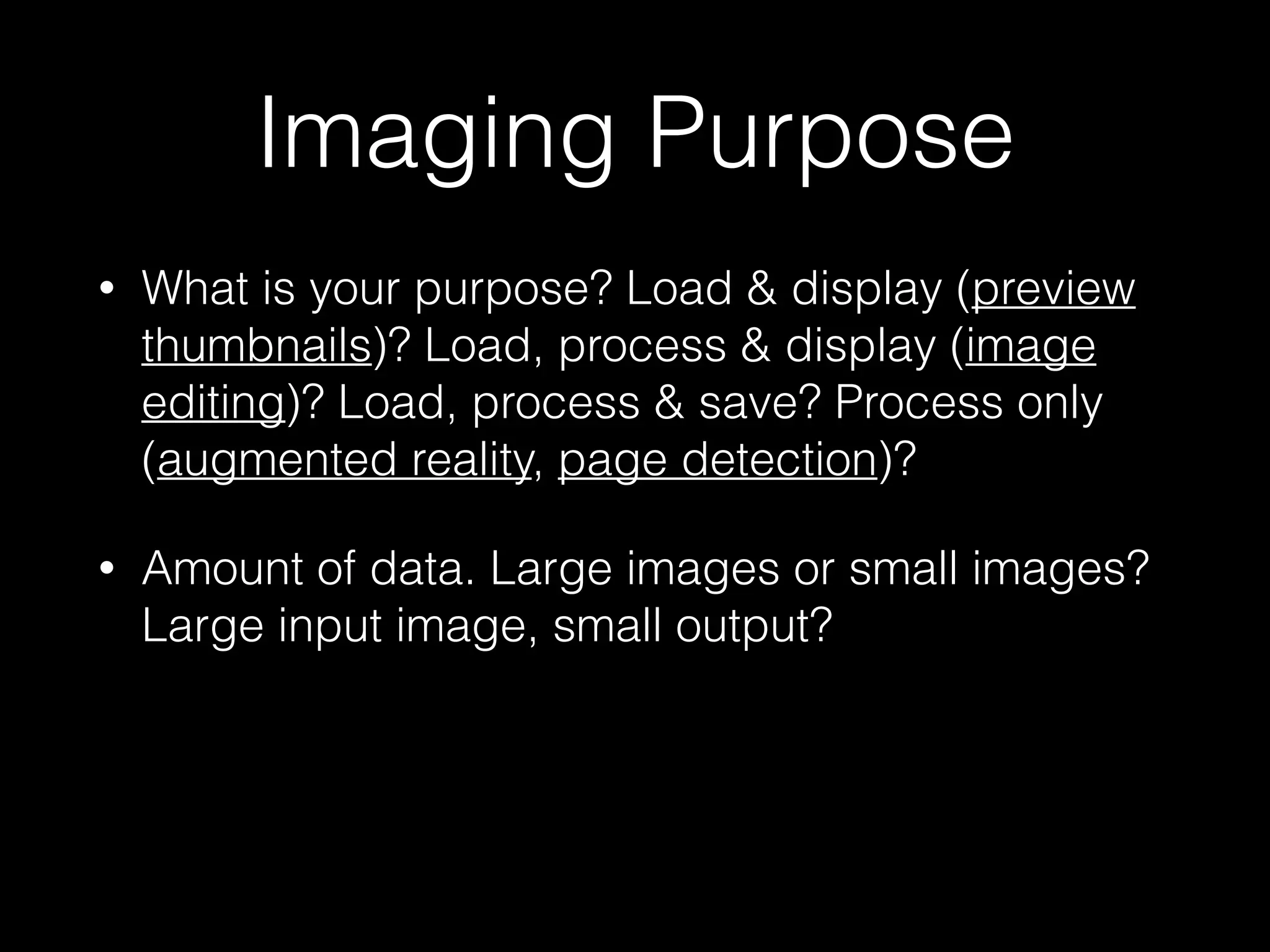 Imaging Purpose
•

What is your purpose? Load & display (preview
thumbnails)? Load, process & display (image
editing)? Load, process & save? Process only
(augmented reality, page detection)?

•

Amount of data. Large images or small images?
Large input image, small output?

 