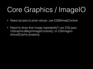 Core Graphics / ImageIO
•

Need access to pixel values: use CGBitmapContext

•

Need to draw that image repeatedly? use CG...