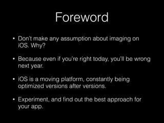 Foreword
•

Don’t make any assumption about imaging on
iOS. Why?

•

Because even if you’re right today, you’ll be wrong
n...