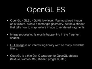 OpenGL ES
•

OpenGL - GLSL - GLKit: low level. You must load image
as a texture, create a rectangle geometry, deﬁne a shad...