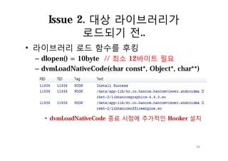 Issue 2. 대상 라이브러리가
로드되기 전..
• 라이브러리 로드 함수를 후킹
– dlopen() = 10byte // 최소 12바이트 필요
– dvmLoadNativeCode(char const*, Object*, char**)
• dvmLoadNativeCode 종료 시점에 추가적인 Hooker 설치
19
 