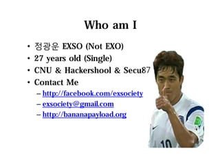Who am I
• 정광운 EXSO (Not EXO)
• 27 years old (Single)
• CNU & Hackershool & Secu87
• Contact Me
– http://facebook.com/exsociety
– exsociety@gmail.com
– http://bananapayload.org
2
 