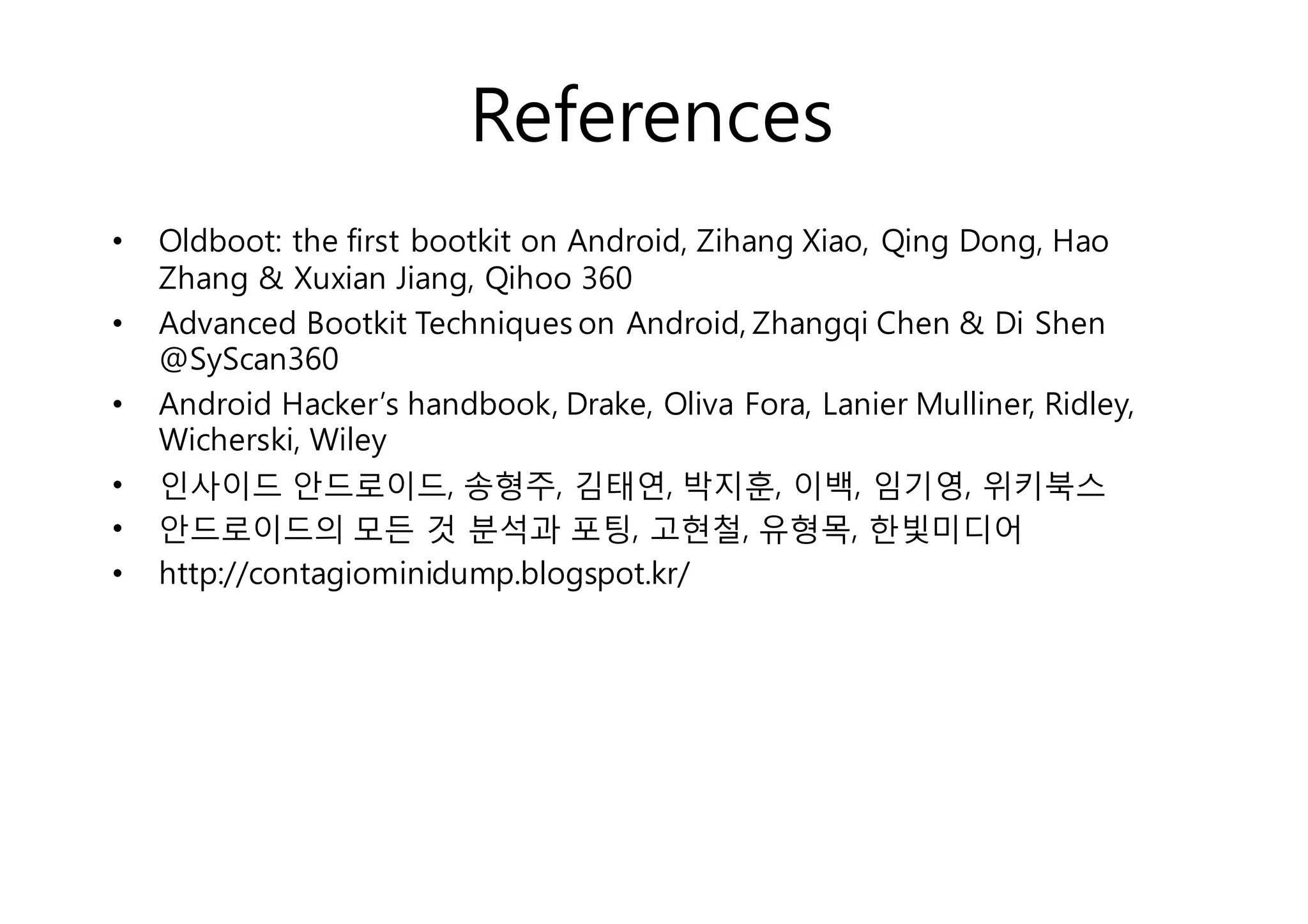 References 
• Oldboot: the first bootkit on Android, Zihang Xiao, Qing Dong, Hao 
Zhang & Xuxian Jiang, Qihoo 360 
• Advanced Bootkit Techniques on Android, Zhangqi Chen & Di Shen 
@SyScan360 
• Android Hacker’s handbook, Drake, Oliva Fora, Lanier Mulliner, Ridley, 
Wicherski, Wiley 
• 인사이드 안드로이드, 송형주, 김태연, 박지훈, 이백, 임기영, 위키북스 
• 안드로이드의 모든 것 분석과 포팅, 고현철, 유형목, 한빛미디어 
• http://contagiominidump.blogspot.kr/ 
 