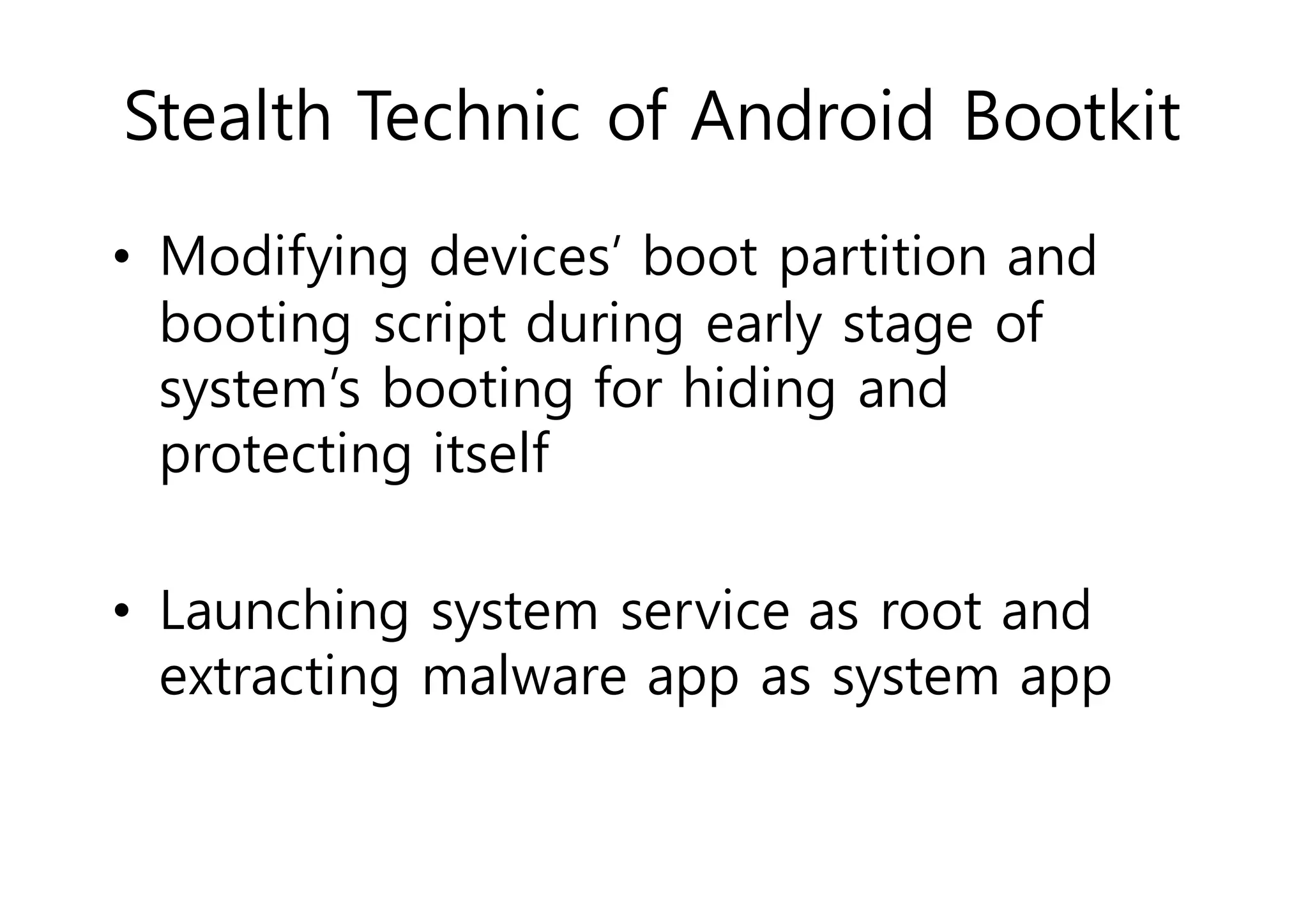 Stealth Technic of Android Bootkit 
• Modifying devices’ boot partition and 
booting script during early stage of 
system’s booting for hiding and 
protecting itself 
• Launching system service as root and 
extracting malware app as system app 
 