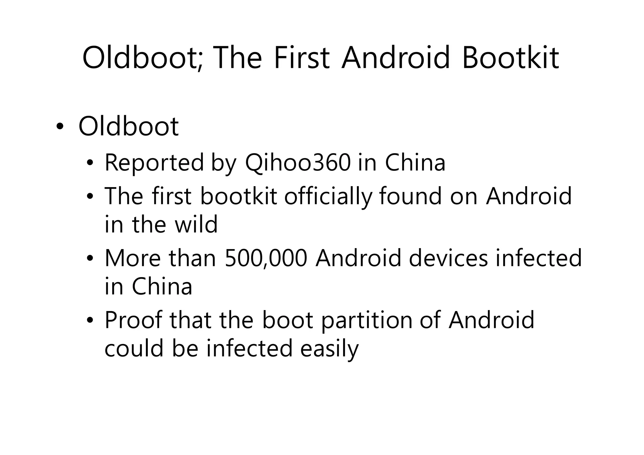 Oldboot; The First Android Bootkit 
• Oldboot 
• Reported by Qihoo360 in China 
• The first bootkit officially found on Android 
in the wild 
• More than 500,000 Android devices infected 
in China 
• Proof that the boot partition of Android 
could be infected easily 
 