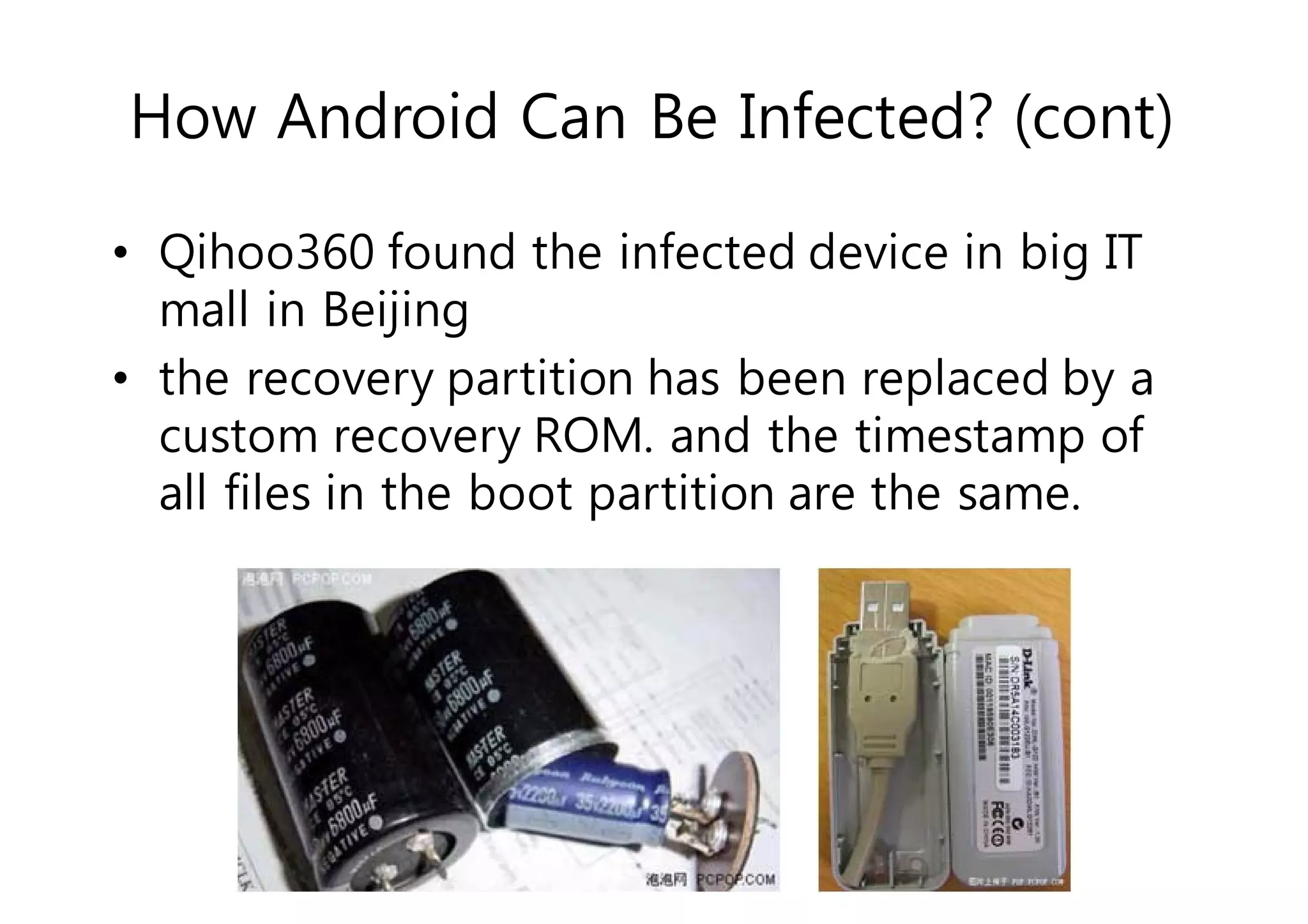 How Android Can Be Infected? (cont) 
• Qihoo360 found the infected device in big IT 
mall in Beijing 
• the recovery partition has been replaced by a 
custom recovery ROM. and the timestamp of 
all files in the boot partition are the same. 
 
