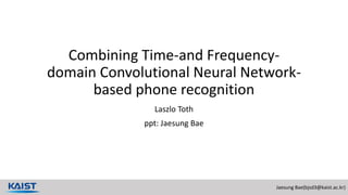 Jaesung Bae(bjsd3@kaist.ac.kr)
Combining Time-and Frequency-
domain Convolutional Neural Network-
based phone recognition
Laszlo Toth
ppt: Jaesung Bae
 