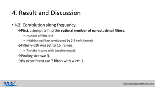 Jaesung Bae(bjsd3@kaist.ac.kr)
4. Result and Discussion
• 4.2. Convolution along frequency.
→First, attempt to find the optimal number of convolutional filters.
• Number of filter 4~8
• Neighboring filters overlapped by 2-3 mel channels.
→Filter width was set to 15 frames.
• To make it same with baseline model.
→Pooling size was 3.
→By experiment use 7 filters with width 7.
 