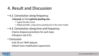 Jaesung Bae(bjsd3@kaist.ac.kr)
4. Result and Discussion
• 4.2. Convolution along frequency.
→Second, to find optimal pooling size.
• 5 gave the best result.
• Maybe possible, using various pooling size in the same model.
• 4.3. Convolution along time and frequency.
→Same dropout parameters for each layer.
→Dropout rate 0.25.
• Concusion
→16.7% on TIMIT dataset.
→Need more modification experiment.
 