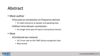 Jaesung Bae(bjsd3@kaist.ac.kr)
Abstract
• Most author
→Focused on convolution on frequency domain
• To make invariance to speaker and speaking style.
→Others time-domain convolution
• For longer time-span of input in hierarchical manner.
• Here
→Combined two network.
• 16.7 error rate on the TIMIT phone recognition task.
• New record.
 