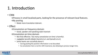 Jaesung Bae(bjsd3@kaist.ac.kr)
1. Introduction
• CNN
→Process in small localized parts, looking for the presence of relevant local features.
→By pooling
• Made more translation tolerant.
• Effect
→Convolution on frequency domain
• Good, speaker and speaking style invariant
→Convolution on time domain
• Not that effective. Too many convolution on time is harmful.
• negligible benefit.(Abdel-Hamid et al. and Sainath et al.)
• Some teams are succefully done it.
• During pooling the position information is not discarded.
• So convolution here is not for shift invariance, but allowing to process longer time.
 